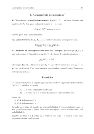 Convergência de momentos                                                               101


                         5. Convergência de momentos*

5.1. Teorema da convergência monótona: Sejam X1 , X2 , . . . variáveis aleatórias não-
negativas. Se Xn ↑ X quase certamente quando n → ∞, então

                            E(Xn ) ↑ E(X) quando n → ∞.

Observe que o limite pode ser inﬁnito.

5.2. Lema de Fatou: Se X1 , X2 , . . . são variáveis aleatórias não-negativas, então

                             E lim inf Xn ≤ lim inf E(Xn ).
                                 n→∞          n→∞


5.3. Teorema da convergência dominada de Lebesgue: Suponha que |Xn | ≤ Y
para todo n, onde Y é integrável, e que Xn −→ X. Então, X e Xn são integráveis e
                                             q.c.




                                   lim E(Xn ) = E(X).
                                   n→∞


Observação. Em 5.3, a hipótese de que Xn −→ X pode ser substituída por Xn −→ X.
                                              q.c.                                 D



No caso particular de Y ser uma constante, o resultado é conhecido como Teorema da
convergência limitada.


                                      Exercícios

1∗ . Uma moeda honesta é lançada repetidamente, sendo os lançamentos independentes.
Para n ≥ 1, considere os eventos

          An : O n-ésimo lançamento resulta cara.
          Bn : O n-ésimo e o (n + 1)-ésimo lançamentos ambos resultam cara.

Mostre que
  (a) P (An inﬁnitas vezes) = 1.
  (b) P (Bn inﬁnitas vezes) = 1.
Em palavras, o item (a) garante que com probabilidade 1 ocorrem inﬁnitas caras e o
item (b) estabelece que o evento “duas caras em seguida” ocorre inﬁnitas vezes, com
probabilidade 1.
Sugestão: (b) Para n ≥ 1, deﬁna Cn o evento de que o (2n − 1)-ésimo e o (2n)-ésimo
lançamentos ambos resultam cara.
 