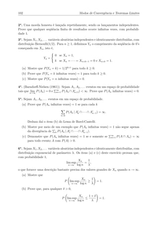 102                                                 Modos de Convergência e Teoremas Limites


2∗ . Uma moeda honesta é lançada repetidamente, sendo os lançamentos independentes.
Prove que qualquer seqüência ﬁnita de resultados ocorre inﬁnitas vezes, com probabili-
dade 1.
3∗ . Sejam X1 , X2 , . . . variáveis aleatórias independentes e identicamente distribuídas, com
distribuição Bernoulli(1/2). Para n ≥ 1, deﬁnimos Yn o comprimento da seqüência de 0’s
começando em Xn , isto é,

                               0 se Xn = 1,
                           
                           
                    Yn =
                              k se Xn = · · · = Xn+k−1 = 0 e Xn+k = 1.

  (a) Mostre que P (Yn = k) = 1/2k+1 para todo k ≥ 0.
  (b) Prove que P (Yn = k inﬁnitas vezes) = 1 para todo k ≥ 0.
   (c) Mostre que P (Yn = n inﬁnitas vezes) = 0.

4∗ . (Barndorﬀ-Nielsen (1961)). Sejam A1 , A2 , . . . eventos em um espaço de probabilidade
tais que n→∞ P (An ) = 0 e ∞ P (An ∩ Ac ) < ∞. Prove que P (An inﬁnitas vezes) = 0.
          lim               n=1         n+1


5∗ . Sejam A1 , A2 , . . . eventos em um espaço de probabilidade.
  (a) Prove que P (An inﬁnitas vezes) = 1 se para cada k

                                         P (An | Ac ∩ · · · ∩ Ac ) = ∞.
                                                  k            n−1
                                   n>k

       Deduza daí o item (b) do Lema de Borel-Cantelli.
  (b) Mostre por meio de um exemplo que P (An inﬁnitas vezes) = 1 não segue apenas
      da divergência de n P (An | Ac ∩ · · · ∩ Ac ).
                                   1            n−1

   (c) Demonstre que P (An inﬁnitas vezes) = 1 se e somente se            ∞
                                                                          n=1   P (A ∩ An ) = ∞
       para todo evento A com P (A) > 0.

6∗ . Sejam X1 , X2 , . . . variáveis aleatórias independentes e identicamente distribuídas, com
distribuição exponencial de parâmetro λ. Os itens (a) e (c) deste exercício provam que,
com probabilidade 1,
                                                   Xn    1
                                         lim sup       = ,
                                           n→∞ log n     λ
o que fornece uma descrição bastante precisa dos valores grandes de Xn quando n → ∞.
  (a) Mostre que
                                                     Xn     1
                                     P lim sup            ≥      = 1.
                                             n→∞    log n   λ
  (b) Prove que, para qualquer δ > 0,

                                                    Xn     1+δ
                                   P lim sup             ≤        = 1.
                                           n→∞     log n    λ
 