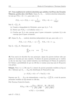 112                                              Modos de Convergência e Teoremas Limites


44∗ . Uma seqüência de variáveis aleatórias que satisfaz a Lei Fraca dos Grandes
Números, porém não a Lei Forte: Sejam X1 , X2 , . . . variáveis aleatórias independen-
tes tais que P (X1 = 0) = 1 e, para cada n ≥ 2,

                                                 1                               1
            P (Xn = n) = P (Xn = −n) =                ,    P (Xn = 0) = 1 −           .
                                             2n log n                         n log n

Seja Sn =    n
             i=1   Xi .
  (a) Usando a desigualdade de Chebyshev, prove que Sn /n −→ 0.
                                                                     P



  (b) Mostre que P (|Xn | > n/2 inﬁnitas vezes) = 1.
   (c) Conclua que Xn /n não converge para 0 quase certamente e portanto Sn /n não
       converge para 0 quase certamente.

45∗ . Sejam X1 , X2 , . . . variáveis aleatórias independentes tais que, para cada n ≥ 1,
                                                  pn
                   P (Xn = n) = P (Xn = −n) =        ,    P (Xn = 0) = 1 − pn .
                                                  2
Seja Sn =    n
             i=1   Xi . Demonstre que
                               ∞
                                                          Sn q.c.
                                    pn < ∞     ⇐⇒            −→ 0.
                              n=1                         n


46. Uma marca de chocolate faz uma promoção: alguns dos pacotes incluem vales que
podem ser trocados por uma camiseta. O número de pacotes premiados que se vendem
ao dia em uma loja é uma variável aleatória com distribuição de Poisson de parâmetro
0,3. Estime a probabilidade de que em 120 dias se vendam nessa loja mais de 30 pacotes
com prêmio.
Solução. Para 1 ≤ i ≤ 120, seja Xi o número de pacotes premiados vendidos na loja no
dia i. Sabemos que X1 , . . . , X120 têm distribuição de Poisson(0,3), logo

                           µ = E(X1 ) = 0,3 e σ 2 = Var(X1 ) = 0,3.

Supomos que X1 , . . . , X120 são independentes, e seja S120 =       120
                                                                     i=1   Xi o total de pacotes
premiados vendidos na loja durante os 120 dias.
Pelo Teorema Central do Limite,

                                         S120 − 120 . 0,3   30 − 120 . 0,3
                     P (S120 > 30) = P    √      √        > √       √
                                            0,3 . 120          0,3 . 120
                                    ≈ P (Z > −1) ≈ 0,8413,

onde Z ∼ N (0, 1).
 