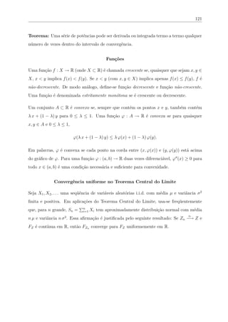 121


Teorema: Uma série de potências pode ser derivada ou integrada termo a termo qualquer
número de vezes dentro do intervalo de convergência.


                                          Funções

Uma função f : X → R (onde X ⊂ R) é chamada crescente se, quaisquer que sejam x, y ∈
X, x < y implica f (x) < f (y). Se x < y (com x, y ∈ X) implica apenas f (x) ≤ f (y), f é
não-decrescente. De modo análogo, deﬁne-se função decrescente e função não-crescente.
Uma função é denominada estritamente monótona se é crescente ou decrescente.

Um conjunto A ⊂ R é convexo se, sempre que contém os pontos x e y, também contém
λ x + (1 − λ) y para 0 ≤ λ ≤ 1. Uma função ϕ : A → R é convexa se para quaisquer
x, y ∈ A e 0 ≤ λ ≤ 1,

                        ϕ(λ x + (1 − λ) y) ≤ λ ϕ(x) + (1 − λ) ϕ(y).

Em palavras, ϕ é convexa se cada ponto na corda entre (x, ϕ(x)) e (y, ϕ(y)) está acima
do gráﬁco de ϕ. Para uma função ϕ : (a, b) → R duas vezes diferenciável, ϕ (x) ≥ 0 para
todo x ∈ (a, b) é uma condição necessária e suﬁciente para convexidade.


             Convergência uniforme no Teorema Central do Limite

Seja X1 , X2 , . . . uma seqüência de variáveis aleatórias i.i.d. com média µ e variância σ 2
ﬁnita e positiva. Em aplicações do Teorema Central do Limite, usa-se freqüentemente
que, para n grande, Sn =     n
                             i=1   Xi tem aproximadamente distribuição normal com média
n µ e variância n σ 2 . Essa aﬁrmação é justiﬁcada pelo seguinte resultado: Se Zn −→ Z e
                                                                                     D



FZ é contínua em R, então FZn converge para FZ uniformemente em R.
 
