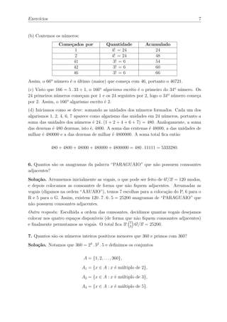 Exercícios                                                                           7


(b) Contemos os números:
                Começados por             Quantidade       Acumulado
                      1                     4! = 24           24
                      2                     4! = 24           48
                     41                     3! = 6            54
                     42                     3! = 6            60
                     46                     3! = 6            66
Assim, o 66º número é o último (maior) que começa com 46, portanto o 46721.
(c) Visto que 166 = 5 . 33 + 1, o 166º algarismo escrito é o primeiro do 34º número. Os
24 primeiros números começam por 1 e os 24 seguintes por 2, logo o 34º número começa
por 2. Assim, o 166º algarismo escrito é 2.
(d) Iniciamos como se deve: somando as unidades dos números formados. Cada um dos
algarismos 1, 2, 4, 6, 7 aparece como algarismo das unidades em 24 números, portanto a
soma das unidades dos números é 24 . (1 + 2 + 4 + 6 + 7) = 480. Analogamente, a soma
das dezenas é 480 dezenas, isto é, 4800. A soma das centenas é 48000, a das unidades de
milhar é 480000 e a das dezenas de milhar é 4800000. A soma total ﬁca então

             480 + 4800 + 48000 + 480000 + 4800000 = 480 . 11111 = 5333280.


6. Quantos são os anagramas da palavra “PARAGUAIO” que não possuem consoantes
adjacentes?
Solução. Arrumemos inicialmente as vogais, o que pode ser feito de 6!/3! = 120 modos,
e depois colocamos as consoantes de forma que não ﬁquem adjacentes. Arrumadas as
vogais (digamos na ordem “AAUAIO”), temos 7 escolhas para a colocação do P, 6 para o
R e 5 para o G. Assim, existem 120 . 7 . 6 . 5 = 25200 anagramas de “PARAGUAIO” que
não possuem consoantes adjacentes.
Outra resposta: Escolhida a ordem das consoantes, decidimos quantas vogais desejamos
colocar nos quatro espaços disponíveis (de forma que não ﬁquem consoantes adjacentes)
e ﬁnalmente permutamos as vogais. O total ﬁca 3! 7 6!/3! = 25200.
                                                   3


7. Quantos são os números inteiros positivos menores que 360 e primos com 360?
Solução. Notamos que 360 = 23 . 32 . 5 e deﬁnimos os conjuntos

                            A = {1, 2, . . . , 360},

                            A1 = {x ∈ A : x é múltiplo de 2},

                            A2 = {x ∈ A : x é múltiplo de 3},

                            A3 = {x ∈ A : x é múltiplo de 5}.
 