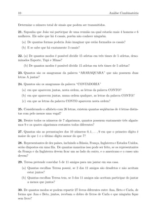 10                                                                  Análise Combinatória


Determine o número total de sinais que podem ser transmitidos.

21. Suponha que João vai participar de uma reunião na qual estarão mais 4 homens e 6
mulheres. Ele sabe que há 4 casais, porém não conhece ninguém.
     (a) De quantas formas poderia João imaginar que estão formados os casais?
     (b) E se sabe que há exatamente 3 casais?

22. (a) De quantos modos é possível dividir 15 atletas em três times de 5 atletas, deno-
minados Esporte, Tupi e Minas?
      (b) De quantos modos é possível dividir 15 atletas em três times de 5 atletas?

23. Quantos são os anagramas da palavra “ARARAQUARA” que não possuem duas
letras A juntas?

24. Quantos são os anagramas da palavra “CONTADORIA”
     (a) em que aparecem juntas, nesta ordem, as letras da palavra CONTO?
     (b) em que aparecem juntas, numa ordem qualquer, as letras da palavra CONTO?
     (c) em que as letras da palavra CONTO aparecem nesta ordem?

25. Considerando o alfabeto com 26 letras, existem quantas seqüências de 4 letras distin-
tas com pelo menos uma vogal?

26. Dentre todos os números de 7 algarismos, quantos possuem exatamente três algaris-
mos 9 e os quatro algarismos restantes todos diferentes?

27. Quantas são as permutações dos 10 números 0, 1, . . . , 9 em que o primeiro dígito é
maior do que 1 e o último dígito menor do que 7?

28. Representantes de dez países, incluindo a Rússia, França, Inglaterra e Estados Unidos,
serão dispostos em uma ﬁla. De quantas maneiras isso pode ser feito, se os representantes
da França e da Inglaterra devem ﬁcar um ao lado do outro, e o americano e o russo não
devem?

29. Teresa pretende convidar 5 de 11 amigos para um jantar em sua casa.
     (a) Quantas escolhas Teresa possui, se 2 dos 11 amigos são desafetos e não aceitam
         estar juntos?
     (b) Quantas escolhas Teresa tem, se 3 dos 11 amigos não aceitam participar do jantar
         a menos que juntos?

30. De quantos modos se podem repartir 27 livros diferentes entre Ana, Beto e Carla, de
forma que Ana e Beto, juntos, recebam o dobro de livros de Carla e que ninguém ﬁque
sem livro?
 