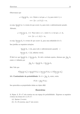 Exercícios                                                                           21


Observamos que

               ω ∈ lim inf An ⇐⇒ Existe n tal que ω ∈ Ak para todo k ≥ n
                     n→∞

                              ⇐⇒ |{n : ω ∈ An }| < ∞,

ou seja, lim inf An é o evento de que ocorre An para todo n suﬁcientemente grande.
           n→∞

Ademais,

             ω ∈ lim sup An ⇐⇒ Para todo n ≥ 1, existe k ≥ n tal que ω ∈ Ak
                  n→∞

                            ⇐⇒ |{n : ω ∈ An }| = ∞,

ou seja, lim sup An é o evento de que ocorre An para uma inﬁnidade de n’s.
           n→∞

Isso justiﬁca as seguintes notações:

                  lim inf An = {An para todo n suﬁcientemente grande} e
                   n→∞

                 lim sup An = {An inﬁnitas vezes}.
                  n→∞


É fácil ver que lim inf An ⊂ lim sup An . Se vale a inclusão oposta, dizemos que n→∞ An
                  n→∞
                                                                                  lim
                                n→∞
existe e é deﬁnido por
                             lim An = lim inf An = lim sup An .
                             n→∞         n→∞          n→∞

3.4. Vale que

              P lim inf An ≤ lim inf P (An ) ≤ lim sup P (An ) ≤ P lim sup An .
                 n→∞           n→∞              n→∞                 n→∞


3.5. Continuidade da probabilidade: Se A = lim An existe, então
                                                     n→∞


                                     P (A) = lim P (An ).
                                             n→∞


Isso generaliza as propriedades dadas no tópico 3.2.

                                        Exercícios

1. Sejam A, B e C três eventos em um espaço de probabilidade. Expresse os seguintes
eventos em termos de A, B e C:
  (a) Apenas A ocorre;
  (b) A e B ocorrem, mas C não ocorre;
 