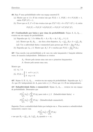 Exercícios                                                                                                  29


40. Seja P uma probabilidade sobre um espaço amostral Ω.
  (a) Mostre que se A e B são eventos tais que P (A) < 1, P (B) > 0 e P (A |B) = 1,
      então P (B c |Ac ) = 1.
  (b) Prove que se E, F e G são eventos tais que P (F ∩ G) > 0 e P (F ∩ Gc ) > 0, então

                           P (E |F ) = P (E |F ∩ G)P (G |F ) + P (E |F ∩ Gc )P (Gc |F ).

41∗ . Continuidade por baixo e por cima da probabilidade: Sejam A, A1 , A2 , . . .
eventos em um espaço de probabilidade.
  (a) Suponha que An ↑ A e deﬁna B1 = A1 e Bk = Ak ∩ Ac , k ≥ 2.
                                                      k−1

     (a1) Mostre que B1 , B2 , . . . são dois a dois disjuntos, An =                n
                                                                                    k=1   Bk e A =   ∞
                                                                                                     k=1   Bk .
     (a2) Use a aditividade ﬁnita e enumerável para provar que P (A) = lim P (An ).
                                                                                             n→∞
  (b) Suponha que An ↓ A. Mostre que                      Ac
                                                           n   ↑ A e conclua que P (A) = lim P (An ).
                                                                  c
                                                                                           n→∞


42∗ . Uma moeda com probabilidade p de cara em cada lançamento é lançada inﬁnitas
vezes, de maneira independente. Deﬁnimos os eventos

                 An : Ocorre pelo menos uma cara nos n primeiros lançamentos.
                 A : Ocorre pelo menos uma cara.

Mostre que
  (a) An ↑ A.
                          1 se 0 < p ≤ 1,
                      
                      
  (b) P (A) =
                         0 se p = 0.

43∗ . Sejam A, B, A1 , A2 , . . . eventos em um espaço de probabilidade. Suponha que An ↑
A e que B é independente de An para todo n ≥ 1. Prove que A e B são independentes.

44∗ . Subaditividade ﬁnita e enumerável: Sejam A1 , A2 , . . . eventos em um espaço
de probabilidade. Demonstre que
                  n                n
             P         Ak ≤             P (Ak ) para todo n ≥ 2 (Subaditividade ﬁnita) e
                 k=1              k=1
                  ∞               ∞
             P         Ak ≤             P (Ak ) (Subaditividade enumerável).
                 k=1              k=1


Sugestão: Prove a subaditividade ﬁnita por indução em n. Para mostrar a subaditividade
enumerável, comece com
                                                    n            ∞
                                               P         Ak ≤         P (Ak )
                                                   k=1          k=1
e use que Bn =            n
                          k=1   Ak ↑    ∞
                                        k=1   Ak quando n → ∞.
 