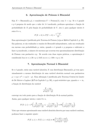 Aproximação de Poisson à Binomial                                                     41


                 6. Aproximação de Poisson à Binomial

Seja X ∼ Binomial(n, p), e consideremos Y ∼ Poisson(λ), com λ = n p. Se n é grande
e p é pequeno de modo que o valor de λ é moderado, podemos aproximar a função de
probabilidade de X pela função de probabilidade de Y , isto é, para qualquer inteiro k
entre 0 e n,
                                                         e−λ λk
                            P (X = k) ≈ P (Y = k) =             .
                                                           k!
Essa aproximação é justiﬁcada pelo Teorema de Poisson (veja-se 3.8 do Capítulo 5, p. 99).
Em palavras, se são realizados n ensaios de Bernoulli independentes, cada um resultando
em sucesso com probabilidade p, então, quando n é grande e p pequeno o suﬁciente a
fazer n p moderado, o número de sucessos que ocorrem tem aproximadamente distribuição
de Poisson com parâmetro n p. De acordo com duas regras práticas, a aproximação é
considerada boa se n ≥ 20 e p ≤ 0,05 ou se n ≥ 100 e n p ≤ 10.


                   7. Aproximação Normal à Binomial

Se n é grande, então uma variável aleatória X com distribuição Binomial(n, p) tem apro-
ximadamente a mesma distribuição de uma variável aleatória normal com parâmetros
µ = n p e σ 2 = n p (1 − p). Essa aﬁrmação é justiﬁcada pelo Teorema Central do Limite
de De Moivre e Laplace (3.7 do Capítulo 5, p. 99), o qual estabelece que, quando n → ∞,
a função de distribuição da variável

                                           X − np
                                       √
                                           n p (1 − p)

converge em todo ponto para a função de distribuição Φ da normal padrão.
Assim, para qualquer inteiro i entre 0 e n,

                             X − np        i − np                    i − np
          P (X ≤ i) = P    √            ≤√                  ≈Φ √                .
                            n p (1 − p)   n p (1 − p)               n p (1 − p)

Visto que estamos aproximando uma variável aleatória discreta por uma variável contínua,
podemos fazer o seguinte ajuste:

                                                   i + 0,5 − n p
                   P (X ≤ i) = P (X ≤ i + 0,5) ≈ Φ √             ,
                                                     n p (1 − p)
 