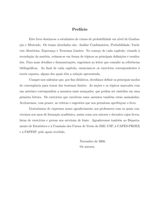 Prefácio

       Este livro destina-se a estudantes de cursos de probabilidade em nível de Gradua-
ção e Mestrado. Os temas abordados são: Análise Combinatória, Probabilidade, Variá-
veis Aleatórias, Esperança e Teoremas Limites. No começo de cada capítulo, visando à
recordação da matéria, reúnem-se em forma de tópicos as principais deﬁnições e resulta-
dos. Para mais detalhes e demonstrações, sugerimos ao leitor que consulte as referências
bibliográﬁcas. Ao ﬁnal de cada capítulo, enunciam-se os exercícios correspondentes à
teoria exposta, alguns dos quais têm a solução apresentada.
       Cumpre-nos salientar que, por ﬁns didáticos, decidimos deﬁnir os principais modos
de convergência para tratar dos teoremas limites. As seções e os tópicos marcados com
um asterisco correspondem a assuntos mais avançados, que podem ser omitidos em uma
primeira leitura. Os exercícios que envolvem esses assuntos também estão assinalados.
Aceitaremos, com prazer, as críticas e sugestões que nos permitam aperfeiçoar o livro.
       Gostaríamos de expressar nosso agradecimento aos professores com os quais con-
vivemos nos anos de formação acadêmica, assim como aos autores e docentes cujos livros,
listas de exercícios e provas nos serviram de fonte. Agradecemos também ao Departa-
mento de Estatística e à Comissão dos Cursos de Verão do IME–USP, à CAPES-PROEX
e à FAPESP, pelo apoio recebido.

                                            Novembro de 2008.
                                            Os autores.
 