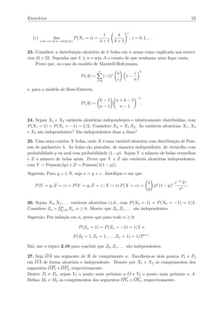 Exercícios                                                                                             53


                                                           i
                                        1             λ
   (c)         lim        P (X1 = i) =                         , i = 0, 1, . . .
       n,k→∞, k/n→λ∈(0,∞)              λ+1           λ+1

23. Considere a distribuição aleatória de k bolas em n urnas como explicada nos exercí-
cios 21 e 22. Suponha que k ≥ n e seja A o evento de que nenhuma urna ﬁque vazia.
     Prove que, no caso do modelo de Maxwell-Boltzmann,
                                       n                               k
                                                     n            i
                             P (A) =         (−1)i         1−
                                       i=0           i            n

e, para o modelo de Bose-Einstein,
                                                                      −1
                                     k−1             n+k−1
                             P (A) =                                       .
                                     n−1              n−1


24. Sejam X1 e X2 variáveis aleatórias independentes e identicamente distribuídas, com
P (X1 = 1) = P (X1 = −1) = 1/2. Considere X3 = X1 X2 . As variáveis aleatórias X1 , X2
e X3 são independentes? São independentes duas a duas?

25. Uma urna contém X bolas, onde X é uma variável aleatória com distribuição de Pois-
son de parâmetro λ. As bolas são pintadas, de maneira independente, de vermelho com
probabilidade p ou azul com probabilidade (1 − p). Sejam Y o número de bolas vermelhas
e Z o número de bolas azuis. Prove que Y e Z são variáveis aleatórias independentes,
com Y ∼ Poisson(λp) e Z ∼ Poisson(λ(1 − p)).
Sugestão: Para y, z ∈ N, seja x = y + z. Justiﬁque e use que

                                                                               x y          e−λ λx
    P (Y = y, Z = z) = P (Y = y, Z = z | X = x) P (X = x) =                      p (1 − p)z        .
                                                                               y              x!


26. Sejam X0 , X1 , . . . variáveis aleatórias i.i.d., com P (X0 = 1) = P (X0 = −1) = 1/2.
Considere Zn = n Xj , n ≥ 0. Mostre que Z0 , Z1 , . . . são independentes.
                  j=0

Sugestão: Por indução em n, prove que para todo n ≥ 0,

                            P (Zn = 1) = P (Zn = −1) = 1/2 e

                         P (Z0 = 1, Z1 = 1, . . . , Zn = 1) = 1/2n+1 .

Daí, use o tópico 2.10 para concluir que Z0 , Z1 , . . . são independentes.

27. Seja OA um segmento de R de comprimento a. Escolhem-se dois pontos P1 e P2
em OA de forma aleatória e independente. Denote por X1 e X2 os comprimentos dos
segmentos OP1 e OP2 , respectivamente.
Dentre P1 e P2 , sejam Y1 o ponto mais próximo a O e Y2 o ponto mais próximo a A.
Deﬁna M1 e M2 os comprimentos dos segmentos OY1 e OY2 , respectivamente.
 