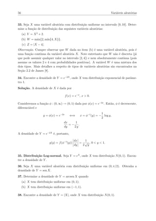 56                                                                         Variáveis aleatórias


33. Seja X uma variável aleatória com distribuição uniforme no intervalo [0, 10]. Deter-
mine a função de distribuição das seguintes variáveis aleatórias:
     (a) Y = X 2 + 2.
     (b) W = máx{2, mín{4, X}}.
     (c) Z = |X − 4|.
Observação. Cumpre observar que W dada no item (b) é uma variável aleatória, pois é
uma função contínua da variável aleatória X. Note entretanto que W não é discreta (já
que pode assumir qualquer valor no intervalo [2, 4]) e nem absolutamente contínua (pois
assume os valores 2 e 4 com probabilidades positivas). A variável W é uma mistura dos
dois tipos. Mais detalhes a respeito de tipos de variáveis aleatórias são encontrados na
Seção 2.2 de James [8].

34. Encontre a densidade de Y = e−2X , onde X tem distribuição exponencial de parâme-
tro 1.
Solução. A densidade de X é dada por

                                      f (x) = e−x , x > 0.

Consideremos a função φ : (0, ∞) → (0, 1) dada por φ(x) = e−2x . Então, φ é decrescente,
diferenciável e
                                                                    1
                    y = φ(x) = e−2x      ⇐⇒       x = φ−1 (y) = −     log y,
                                                                    2
                                    dx    1
                                       =− .
                                    dy   2y

A densidade de Y = e−2X é, portanto,

                                              dx   1
                         g(y) = f (φ−1 (y))      = √ , 0 < y < 1.
                                              dy  2 y


35. Distribuição Log-normal. Seja Y = eX , onde X tem distribuição N (0, 1). Encon-
tre a densidade de Y .
36. Seja X uma variável aleatória com distribuição uniforme em (0, π/2). Obtenha a
densidade de Y = sen X.
37. Determine a densidade de Y = arcsen X quando
     (a) X tem distribuição uniforme em (0, 1);
     (b) X tem distribuição uniforme em (−1, 1).

38. Encontre a densidade de Y = |X|, onde X tem distribuição N (0, 1).
 