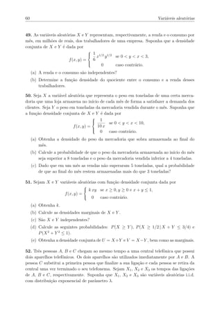 60                                                                        Variáveis aleatórias


49. As variáveis aleatórias X e Y representam, respectivamente, a renda e o consumo por
mês, em milhões de reais, dos trabalhadores de uma empresa. Suponha que a densidade
conjunta de X e Y é dada por
                                   1 1/2 1/2
                                  
                                     x y      se 0 < y < x < 3,
                       f (x, y) =  6
                                  
                                        0      caso contrário.
     (a) A renda e o consumo são independentes?
     (b) Determine a função densidade do quociente entre o consumo e a renda desses
         trabalhadores.

50. Seja X a variável aleatória que representa o peso em toneladas de uma certa merca-
doria que uma loja armazena no início de cada mês de forma a satisfazer a demanda dos
clientes. Seja Y o peso em toneladas da mercadoria vendida durante o mês. Suponha que
a função densidade conjunta de X e Y é dada por
                                     1
                                    
                                           se 0 < y < x < 10,
                         f (x, y) =   10 x
                                       0    caso contrário.
                                    
                                    

     (a) Obtenha a densidade do peso da mercadoria que sobra armazenada ao ﬁnal do
         mês.
     (b) Calcule a probabilidade de que o peso da mercadoria armazenada ao início do mês
         seja superior a 8 toneladas e o peso da mercadoria vendida inferior a 4 toneladas.
     (c) Dado que em um mês as vendas não superaram 5 toneladas, qual a probabilidade
         de que ao ﬁnal do mês restem armazenadas mais do que 3 toneladas?

51. Sejam X e Y variáveis aleatórias com função densidade conjunta dada por
                                      k xy se x ≥ 0, y ≥ 0 e x + y ≤ 1,
                                 
                                 
                       f (x, y) = 
                                       0   caso contrário.
     (a) Obtenha k.
     (b) Calcule as densidades marginais de X e Y .
     (c) São X e Y independentes?
     (d) Calcule as seguintes probabilidades: P (X ≥ Y ), P (X ≥ 1/2 | X + Y ≤ 3/4) e
         P (X 2 + Y 2 ≤ 1).
     (e) Obtenha a densidade conjunta de U = X +Y e V = X −Y , bem como as marginais.

52. Três pessoas A, B e C chegam ao mesmo tempo a uma central telefônica que possui
dois aparelhos telefônicos. Os dois aparelhos são utilizados imediatamente por A e B. A
pessoa C substitui a primeira pessoa que ﬁnalize a sua ligação e cada pessoa se retira da
central uma vez terminado o seu telefonema. Sejam X1 , X2 e X3 os tempos das ligações
de A, B e C, respectivamente. Suponha que X1 , X2 e X3 são variáveis aleatórias i.i.d.
com distribuição exponencial de parâmetro λ.
 