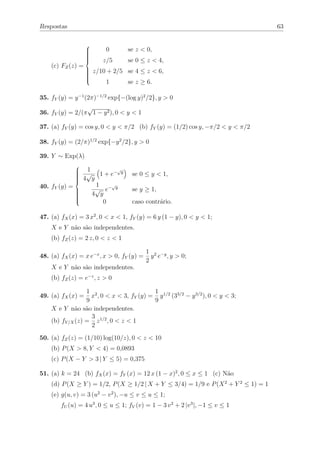 Respostas                                                                           63


                           0       se z < 0,
                   
                   
                   
                   
                                   se 0 ≤ z < 4,
                   
                          z/5
                   
                   
                   
    (c) FZ (z) =
                   
                   
                   
                   
                       z/10 + 2/5 se 4 ≤ z < 6,
                   
                           1       se z ≥ 6.
                   
                   


35. fY (y) = y −1 (2π)−1/2 exp{−(log y)2 /2}, y > 0
                 √
36. fY (y) = 2/(π 1 − y 2 ), 0 < y < 1

37. (a) fY (y) = cos y, 0 < y < π/2 (b) fY (y) = (1/2) cos y, −π/2 < y < π/2

38. fY (y) = (2/π)1/2 exp{−y 2 /2}, y > 0

39. Y ∼ Exp(λ)

                    1
               
                             √
                    √ 1 + e− y      se 0 ≤ y < 1,
               
               
                   4 y
               
               
               
               
                       1
               
40. fY (y) =               √
                       √ e− y       se y ≥ 1,
                      4 y
               
               
               
               
                         0          caso contrário.
               
               
               


47. (a) fX (x) = 3 x2 , 0 < x < 1, fY (y) = 6 y (1 − y), 0 < y < 1;
    X e Y não são independentes.
    (b) fZ (z) = 2 z, 0 < z < 1

                                           1 2 −y
48. (a) fX (x) = x e−x , x > 0, fY (y) =     y e , y > 0;
                                           2
    X e Y não são independentes.
    (b) fZ (z) = e−z , z > 0

                  1 2                      1
49. (a) fX (x) =    x , 0 < x < 3, fY (y) = y 1/2 (33/2 − y 3/2 ), 0 < y < 3;
                  9                        9
    X e Y não são independentes.
                    3
    (b) fY /X (z) = z 1/2 , 0 < z < 1
                    2
50. (a) fZ (z) = (1/10) log(10/z), 0 < z < 10
    (b) P (X > 8, Y < 4) = 0,0893
    (c) P (X − Y > 3 | Y ≤ 5) = 0,375

51. (a) k = 24 (b) fX (x) = fY (x) = 12 x (1 − x)2 , 0 ≤ x ≤ 1 (c) Não
    (d) P (X ≥ Y ) = 1/2, P (X ≥ 1/2 | X + Y ≤ 3/4) = 1/9 e P (X 2 + Y 2 ≤ 1) = 1
    (e) g(u, v) = 3 (u2 − v 2 ), −u ≤ v ≤ u ≤ 1;
        fU (u) = 4 u3 , 0 ≤ u ≤ 1; fV (v) = 1 − 3 v 2 + 2 |v 3 |, −1 ≤ v ≤ 1
 