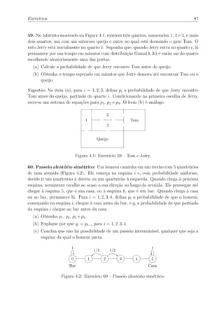 Exercícios                                                                            87


59. No labirinto mostrado na Figura 4.1, existem três quartos, numerados 1, 2 e 3, e mais
dois quartos, um com um saboroso queijo e outro no qual está dormindo o gato Tom. O
rato Jerry está inicialmente no quarto 1. Suponha que, quando Jerry entra no quarto i, lá
permanece por um tempo em minutos com distribuição Gama(4, 3i) e então sai do quarto
escolhendo aleatoriamente uma das portas.
  (a) Calcule a probabilidade de que Jerry encontre Tom antes do queijo.
  (b) Obtenha o tempo esperado em minutos que Jerry demora até encontrar Tom ou o
      queijo.

Sugestão: No item (a), para i = 1, 2, 3, deﬁna pi a probabilidade de que Jerry encontre
Tom antes do queijo, partindo do quarto i. Condicionando na primeira escolha de Jerry,
escreva um sistema de equações para p1 , p2 e p3 . O item (b) é análogo.

                                                   2
                                 1                               Tom
                                                   3


                                          Queijo



                            Figura 4.1: Exercício 59 – Tom e Jerry.

60. Passeio aleatório simétrico: Um homem caminha em um trecho com 5 quarteirões
de uma avenida (Figura 4.2). Ele começa na esquina i e, com probabilidade uniforme,
decide ir um quarteirão à direita ou um quarteirão à esquerda. Quando chega à próxima
esquina, novamente escolhe ao acaso a sua direção ao longo da avenida. Ele prossegue até
chegar à esquina 5, que é sua casa, ou à esquina 0, que é um bar. Quando chega à casa
ou ao bar, permanece lá. Para i = 1, 2, 3, 4, deﬁna pi a probabilidade de que o homem,
começando na esquina i, chegue à casa antes do bar, e qi a probabilidade de que partindo
da esquina i chegue ao bar antes da casa.
  (a) Obtenha p1 , p2 , p3 e p4 .
  (b) Explique por que qi = p5−i para i = 1, 2, 3, 4.
  (c) Conclua que não há possibilidade de um passeio interminável, qualquer que seja a
      esquina da qual o homem parta.

                        1                                               1
                                         1/2           1/2

                        0            1         2             3    4     5
                      Bar                                              Casa

                  Figura 4.2: Exercício 60 – Passeio aleatório simétrico.
 