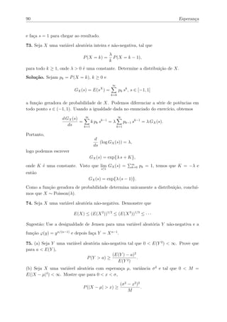 90                                                                                  Esperança


e faça s = 1 para chegar ao resultado.

73. Seja X uma variável aleatória inteira e não-negativa, tal que
                                               λ
                              P (X = k) =        P (X = k − 1),
                                               k
para todo k ≥ 1, onde λ > 0 é uma constante. Determine a distribuição de X.
Solução. Sejam pk = P (X = k), k ≥ 0 e
                                                ∞
                         GX (s) = E(sX ) =           pk sk , s ∈ [−1, 1]
                                               k=0

a função geradora de probabilidade de X. Podemos diferenciar a série de potências em
todo ponto s ∈ (−1, 1). Usando a igualdade dada no enunciado do exercício, obtemos

                   d GX (s)    ∞                 ∞
                            =     k pk sk−1 = λ     pk−1 sk−1 = λ GX (s).
                      ds      k=1               k=1

Portanto,
                                   d
                                      (log GX (s)) = λ,
                                   ds
logo podemos escrever
                                 GX (s) = exp{λ s + K},
onde K é uma constante. Visto que lim GX (s) =               ∞
                                                             k=0   pk = 1, temos que K = −λ e
                                         s↑1
então
                                 GX (s) = exp{λ (s − 1)}.
Como a função geradora de probabilidade determina unicamente a distribuição, concluí-
mos que X ∼ Poisson(λ).

74. Seja X uma variável aleatória não-negativa. Demonstre que

                         E(X) ≤ (E(X 2 ))1/2 ≤ (E(X 3 ))1/3 ≤ · · ·

Sugestão: Use a desigualdade de Jensen para uma variável aleatória Y não-negativa e a
função ϕ(y) = y n/(n−1) e depois faça Y = X n−1 .

75. (a) Seja Y uma variável aleatória não-negativa tal que 0 < E(Y 2 ) < ∞. Prove que
para a < E(Y ),
                                           (E(Y ) − a)2
                              P (Y > a) ≥               .
                                              E(Y 2 )
(b) Seja X uma variável aleatória com esperança µ, variância σ 2 e tal que 0 < M =
E(|X − µ|4 ) < ∞. Mostre que para 0 < x < σ,

                                                      (σ 2 − x2 )2
                              P (|X − µ| > x) ≥                    .
                                                           M
 