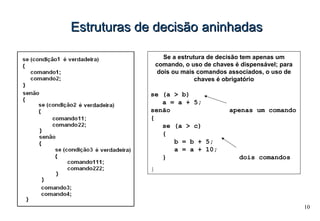 10
Estruturas de decisãoEstruturas de decisão aninhadasaninhadas
Se a estrutura de decisão tem apenas um
comando, o uso de chaves é dispensável; para
dois ou mais comandos associados, o uso de
chaves é obrigatório
se (a > b)
a = a + 5;
senão apenas um comando
{
se (a > c)
{
b = b + 5;
a = a + 10;
} dois comandos
}
 