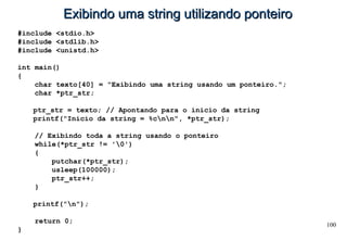 100
Exibindo uma string utilizando ponteiroExibindo uma string utilizando ponteiro
#include <stdio.h>
#include <stdlib.h>
#include <unistd.h>
int main()
{
char texto[40] = "Exibindo uma string usando um ponteiro.";
char *ptr_str;
ptr_str = texto; // Apontando para o inicio da string
printf("Inicio da string = %cnn", *ptr_str);
// Exibindo toda a string usando o ponteiro
while(*ptr_str != '0')
{
putchar(*ptr_str);
usleep(100000);
ptr_str++;
}
printf("n");
return 0;
}
 