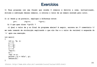 101
ExercíciosExercícios
1) Faça programa com uma função que recebe 2 números e devolve a soma, multiplicação,
divisão e subtração desses números, e retorna o valor de um número elevado pelo outro.
2) a) Sendo p um ponteiro, explique a diferença entre:
p++; (*p)++; *(p++);
b) O que quer dizer *(p+10) ?
c) Qual o valor de y no final do programa abaixo? A seguir, escreva um /* comentário */
em cada comando de atribuição explicando o que ele faz e o valor da variável à esquerda do
'=' após sua execução.
int main()
{
int y, *p, x;
y = 0;
p = &y;
x = *p;
x = 4;
(*p)++;
x--;
(*p) += x;
printf ("y = %dn", y);
return(0);
}
(fonte: http://www.mtm.ufsc.br/~azeredo/cursoC/aulas/c620.html)
 
