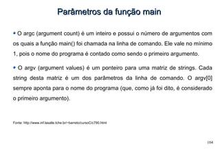 104
Parâmetros da função mainParâmetros da função main
O argc (argument count) é um inteiro e possui o número de argumentos com
os quais a função main() foi chamada na linha de comando. Ele vale no mínimo
1, pois o nome do programa é contado como sendo o primeiro argumento.
O argv (argument values) é um ponteiro para uma matriz de strings. Cada
string desta matriz é um dos parâmetros da linha de comando. O argv[0]
sempre aponta para o nome do programa (que, como já foi dito, é considerado
o primeiro argumento).
Fonte: http://www.inf.lasalle.tche.br/~barreto/cursoC/c790.html
 