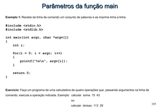 105
Parâmetros da função mainParâmetros da função main
Exemplo 1: Recebe da linha de comando um conjunto de palavras e as imprime linha a linha.
#include <stdio.h>
#include <stdlib.h>
int main(int argc, char *argv[])
{
int i;
for(i = 0; i < argc; i++)
{
printf("%sn", argv[i]);
}
return 0;
}
Exercício: Faça um programa de uma calculadora de quatro operações que, passando argumentos na linha de
comando, executa a operação indicada. Exemplo: calcular soma 15 43
ou
calcular divisao 113 29
 