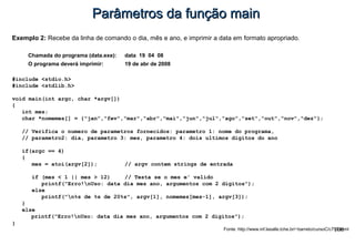 106
Parâmetros da função mainParâmetros da função main
Exemplo 2: Recebe da linha de comando o dia, mês e ano, e imprimir a data em formato apropriado.
Chamada do programa (data.exe): data 19 04 08
O programa deverá imprimir: 19 de abr de 2008
#include <stdio.h>
#include <stdlib.h>
void main(int argc, char *argv[])
{
int mes;
char *nomemes[] = {"jan","fev","mar","abr","mai","jun","jul","ago","set","out","nov","dez"};
// Verifica o numero de parametros fornecidos: parametro 1: nome do programa,
// parametro2: dia, parametro 3: mes, parametro 4: dois ultimos digitos do ano
if(argc == 4)
{
mes = atoi(argv[2]); // argv contem strings de entrada
if (mes < 1 || mes > 12) // Testa se o mes e' valido
printf("Erro!nUso: data dia mes ano, argumentos com 2 digitos");
else
printf("n%s de %s de 20%s", argv[1], nomemes[mes-1], argv[3]);
}
else
printf("Erro!nUso: data dia mes ano, argumentos com 2 digitos");
}
Fonte: http://www.inf.lasalle.tche.br/~barreto/cursoC/c790.html
 
