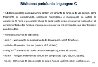 107
Biblioteca padrão da linguagem CBiblioteca padrão da linguagem C
A biblioteca padrão da linguagem C contém um conjunto de funções de uso comum, como
tratamento de entrada/saída, operações matemáticas e manipulação de cadeia de
caracteres. O nome e as características de cada função estão em arquivos “cabeçalho”. Já
a implementação das funções encontra-se em arquivos pré-compilados, que são “linkados”
pelo link-editor.
Principais arquivos de cabeçalho:
• stdio.h – Manipulação de entrada/saída de dados (printf, scanf, fprintf etc).
• stdlib.h – Operações diversas (system, atof, atoi etc).
• string.h – Tratamento de cadeia de caracteres (strcpy, strlen, strcmp etc).
• math.h – Funções matemáticas comuns em computação (sqrt, cos, sin, log etc).
• time.h – Conversão de tipos de dado de data e horário (asctime, clock, localtime etc).
 