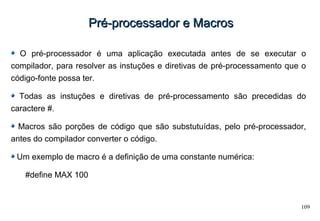 109
Pré-processador e MacrosPré-processador e Macros
O pré-processador é uma aplicação executada antes de se executar o
compilador, para resolver as instuções e diretivas de pré-processamento que o
código-fonte possa ter.
Todas as instuções e diretivas de pré-processamento são precedidas do
caractere #.
Macros são porções de código que são substutuídas, pelo pré-processador,
antes do compilador converter o código.
Um exemplo de macro é a definição de uma constante numérica:
#define MAX 100
 