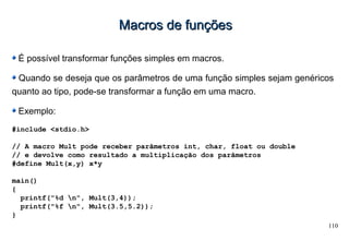 110
Macros de funçõesMacros de funções
É possível transformar funções simples em macros.
Quando se deseja que os parâmetros de uma função simples sejam genéricos
quanto ao tipo, pode-se transformar a função em uma macro.
Exemplo:
#include <stdio.h>
// A macro Mult pode receber parâmetros int, char, float ou double
// e devolve como resultado a multiplicação dos parâmetros
#define Mult(x,y) x*y
main()
{
printf("%d n", Mult(3,4));
printf("%f n", Mult(3.5,5.2));
}
 