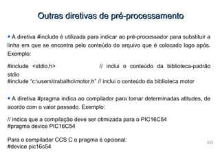 111
Outras diretivas de pré-processamentoOutras diretivas de pré-processamento
A diretiva #include é utilizada para indicar ao pré-processador para substituir a
linha em que se encontra pelo conteúdo do arquivo que é colocado logo após.
Exemplo:
#include <stdio.h> // inclui o conteúdo da biblioteca-padrão
stdio
#include “c:userstrabalhomotor.h” // inclui o conteúdo da biblioteca motor
A diretiva #pragma indica ao compilador para tomar determinadas atitudes, de
acordo com o valor passado. Exemplo:
// indica que a compilação deve ser otimizada para o PIC16C54
#pragma device PIC16C54
Para o compilador CCS C o pragma é opcional:
#device pic16c54
 