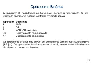 112
Operadores BináriosOperadores Binários
A linguagem C, considerada de baixo nível, permite a manipulação de bits,
utilizando operadores binários, conforme mostrado abaixo:
Operador Descrição
& AND
| OR
^ XOR (OR exclusivo)
<< Deslocamento para esquerda
>> Deslocamento para direita
Os operadores binários não devem ser confundidos com os operadores lógicos
(&& || !). Os operadores binários operam bit a bit, sendo muito utilizados em
circuitos com microcontroladores.
 