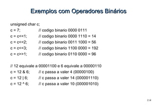114
Exemplos com Operadores BináriosExemplos com Operadores Binários
unsigned char c;
c = 7; // codigo binario 0000 0111
c = c<<1; // codigo binario 0000 1110 = 14
c = c<<2; // codigo binario 0011 1000 = 56
c = c<<3; // codigo binario 1100 0000 = 192
c = c>>1; // codigo binario 0110 0000 = 96
// 12 equivale a 00001100 e 6 equivale a 00000110
c = 12 & 6; // c passa a valer 4 (00000100)
c = 12 | 6; // c passa a valer 14 (000001110)
c = 12 ^ 6; // c passa a valer 10 (000001010)
 
