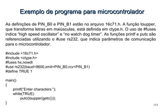 115
Exemplo de programa para microcontroladorExemplo de programa para microcontrolador
As definições de PIN_B0 e PIN_B1 estão no arquivo 16c71.h. A função toupper,
que transforma letras em maiúsculas, está definida em ctype.h. O uso de #fuses
indica “high speed oscillator” e “no watch dog timer”. As funções printf e putc são
referenciadas utilizando o #use rs232, que indica parâmetros de comunicação
para o microcontrolador.
#include <16c71.h>
#include <ctype.h>
#fuses hs,nowdt
#use rs232(baud=9600,xmit=PIN_B0,rcv=PIN_B1)
#define TRUE 1
main()
{
printf(“Enter characters:”);
while(TRUE)
putc(toupper(getc()));
}
 