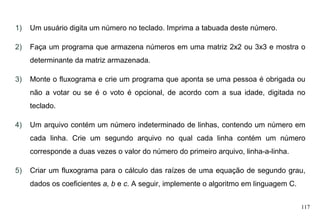 117
1) Um usuário digita um número no teclado. Imprima a tabuada deste número.
2) Faça um programa que armazena números em uma matriz 2x2 ou 3x3 e mostra o
determinante da matriz armazenada.
3) Monte o fluxograma e crie um programa que aponta se uma pessoa é obrigada ou
não a votar ou se é o voto é opcional, de acordo com a sua idade, digitada no
teclado.
4) Um arquivo contém um número indeterminado de linhas, contendo um número em
cada linha. Crie um segundo arquivo no qual cada linha contém um número
corresponde a duas vezes o valor do número do primeiro arquivo, linha-a-linha.
5) Criar um fluxograma para o cálculo das raízes de uma equação de segundo grau,
dados os coeficientes a, b e c. A seguir, implemente o algoritmo em linguagem C.
 