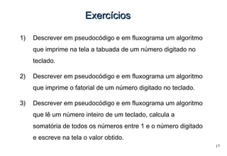 17
ExercíciosExercícios
1) Descrever em pseudocódigo e em fluxograma um algoritmo
que imprime na tela a tabuada de um número digitado no
teclado.
2) Descrever em pseudocódigo e em fluxograma um algoritmo
que imprime o fatorial de um número digitado no teclado.
3) Descrever em pseudocódigo e em fluxograma um algoritmo
que lê um número inteiro de um teclado, calcula a
somatória de todos os números entre 1 e o número digitado
e escreve na tela o valor obtido.
 