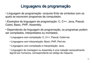 19
Linguagens de programaçãoLinguagens de programação
• Linguagem de programação: conjunto finito de símbolos com os
quais se escrevem programas de computador.
• Exemplos de linguagem de programação: C, C++, Java, Pascal,
Cobol, Basic, PHP, Assembly.
• Dependendo da linguagem de programação, os programas podem
ser compilados, interpretados ou montados.
• Linguagens com compilação: C, C++, Pascal, Cobol etc.
• Linguagens com interpretação: Basic, PHP, Perl etc.
• Linguagens com compilação e interpretação: Java.
• Linguagem de montagem ou Assembly é uma notação razoavelmente
legível por humanos, correspondente ao código de máquina.
 