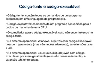 22
Código-fonte e código-executávelCódigo-fonte e código-executável
• Código-fonte: contém todos os comandos de um programa,
expressos em uma linguagem de programação.
• Código-executável: comandos de um programa convertidos para o
código de máquina de uma CPU.
• O compilador gera o código-executável, caso não encontre erros no
código-fonte.
• No sistema operacional Windows, arquivos com código-executável
possuem geralmente (mas não necessariamente), as extensões .exe
e .dll.
• No sistema operacional Linux (ou Unix), arquivos com código-
executável possuem geralmente (mas não necessariamente), a
extensão .sh, entre outras.
 