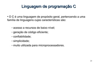 23
Linguagem de programação CLinguagem de programação C
• O C é uma linguagem de propósito geral, pertencendo a uma
família de linguagens cujas características são:
- acesso a recursos de baixo nível;
- geração de código eficiente;
- confiabilidade;
- simplicidade;
- muito utilizada para microprocessadores.
 
