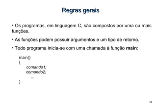 24
Regras geraisRegras gerais
• Os programas, em linguagem C, são compostos por uma ou mais
funções.
• As funções podem possuir argumentos e um tipo de retorno.
• Todo programa inicia-se com uma chamada à função main:
main()
{
comando1;
• comando2;
• ...
}
 