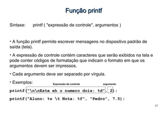 37
Função printfFunção printf
Sintaxe: printf ( "expressão de controle", argumentos )
• A função printf permite escrever mensagens no dispositivo padrão de
saída (tela).
• A expressão de controle contém caracteres que serão exibidos na tela e
pode conter códigos de formatação que indicam o formato em que os
argumentos devem ser impressos.
• Cada argumento deve ser separado por vírgula.
• Exemplos:
printf(“nnEste eh o numero dois: %d", 2);
printf("Aluno: %s t Nota: %f", "Pedro", 7.5);
Expressão de controle argumento
 