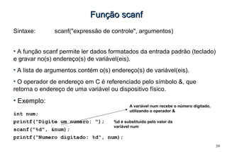 39
Função scanfFunção scanf
Sintaxe: scanf("expressão de controle", argumentos)
• A função scanf permite ler dados formatados da entrada padrão (teclado)
e gravar no(s) endereço(s) de variável(eis).
• A lista de argumentos contém o(s) endereço(s) de variável(eis).
• O operador de endereço em C é referenciado pelo símbolo &, que
retorna o endereço de uma variável ou dispositivo físico.
• Exemplo:
int num;
printf("Digite um numero: ");
scanf("%d", &num);
printf(“Numero digitado: %d", num);
%d é substituído pelo valor da
variável num
A variável num recebe o número digitado,
utilizando o operador &
 
