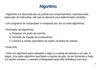 4
AlgoritmoAlgoritmo
• Algoritmo é a descrição de um padrão de comportamento, expresso pela
execução de instruções, até que se alcance uma determinada condição.
• Um programa de computador é composto por um ou mais algoritmos.
• Exemplos de algoritmos:
a. Preparar um prato de comida;
b. Controle de injeção de combustível;
c. Compra e venda automática de ações na bolsa de valores.
• Exercício:
- Criar um algoritmo para cadastrar o login e a senha de acesso a um site. A
seguir, crie outro algoritmo que libera o acesso ao site, ao ser fornecido o login
e a senha corretos – o acesso é bloqueado após três tentativas com erro.
 