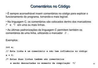 40
Comentários no CódigoComentários no Código
• É sempre aconselhável inserir comentários no código para explicar o
funcionamento do programa, tornando-o mais legível.
• Na linguagem C, os comentários são colocados dentro dos marcadores
/* e */ em uma ou mais linhas.
• As últimas padronizações da linguagem C permitem também os
comentários de uma linha, utilizando o marcador // .
Exemplos:
int a;
// Esta linha é um comentário e não tem influência no código
a = 0;
/* Estas duas linhas também são comentários
e serão descartadas no momento da compilação */
 