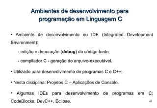 41
Ambientes de desenvolvimento paraAmbientes de desenvolvimento para
programação em Linguagem Cprogramação em Linguagem C
●
Ambiente de desenvolvimento ou IDE (Integrated Development
Environment):
- edição e depuração (debug) do código-fonte;
- compilador C - geração do arquivo-executável.
●
Utilizado para desenvolvimento de programas C e C++;
●
Nesta disciplina: Projetos C – Aplicações de Console.
●
Algumas IDEs para desenvolvimento de programas em C:
CodeBlocks, DevC++, Eclipse.
 