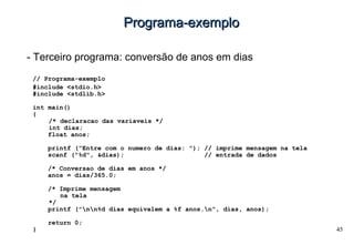 45
Programa-exemploPrograma-exemplo
- Terceiro programa: conversão de anos em dias
// Programa-exemplo
#include <stdio.h>
#include <stdlib.h>
int main()
{
/* declaracao das variaveis */
int dias;
float anos;
printf ("Entre com o numero de dias: "); // imprime mensagem na tela
scanf ("%d", &dias); // entrada de dados
/* Conversao de dias em anos */
anos = dias/365.0;
/* Imprime mensagem
na tela
*/
printf ("nn%d dias equivalem a %f anos.n", dias, anos);
return 0;
}
 