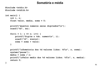 46
#include <stdio.h>
#include <stdlib.h>
int main() {
int i, n;
float valor, media, soma = 0;
printf("Quantos numeros serao digitados?n");
scanf("%d", &n);
for(i = 1; i <= n; i++) {
printf("Digite o %do. numeron", i);
scanf("%f", &valor);
soma = soma + valor;
}
printf("nSomatoria dos %d valores lidos: %fn", n, soma);
system("pause");
media = soma / n;
printf("nValor medio dos %d valores lidos: %fn", n, media);
return 0;
}
Somatória e média
 