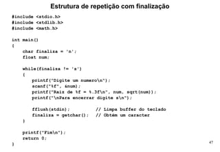 47
#include <stdio.h>
#include <stdlib.h>
#include <math.h>
int main()
{
char finaliza = 'n';
float num;
while(finaliza != 's')
{
printf("Digite um numeron");
scanf("%f", &num);
printf("Raiz de %f = %.3fn", num, sqrt(num));
printf("nPara encerrar digite sn");
fflush(stdin); // Limpa buffer do teclado
finaliza = getchar(); // Obtém um caracter
}
printf("Fimn");
return 0;
}
Estrutura de repetição com finalização
 