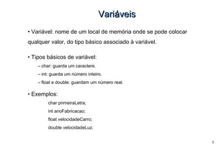 5
VariVariááveisveis
• Variável: nome de um local de memória onde se pode colocar
qualquer valor, do tipo básico associado à variável.
• Tipos básicos de variável:
– char: guarda um caractere.
– int: guarda um número inteiro.
– float e double: guardam um número real.
• Exemplos:
char primeiraLetra;
int anoFabricacao;
float velocidadeCarro;
double velocidadeLuz;
 