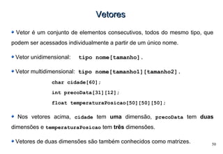 50
VetoresVetores
Vetor é um conjunto de elementos consecutivos, todos do mesmo tipo, que
podem ser acessados individualmente a partir de um único nome.
Vetor unidimensional: tipo nome[tamanho].
Vetor multidimensional: tipo nome[tamanho1][tamanho2].
char cidade[60];
int precoData[31][12];
float temperaturaPosicao[50][50][50];
Nos vetores acima, cidade tem uma dimensão, precoData tem duas
dimensões e temperaturaPosicao tem três dimensões.
Vetores de duas dimensões são também conhecidos como matrizes.
 
