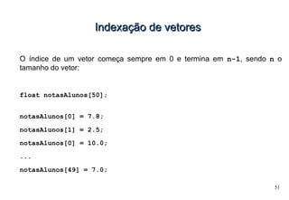 51
Indexação de vetoresIndexação de vetores
O índice de um vetor começa sempre em 0 e termina em n-1, sendo n o
tamanho do vetor:
float notasAlunos[50];
notasAlunos[0] = 7.8;
notasAlunos[1] = 2.5;
notasAlunos[0] = 10.0;
...
notasAlunos[49] = 7.0;
 