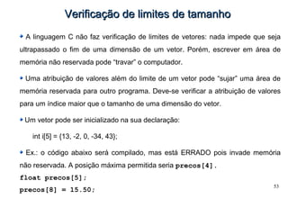 53
Verificação de limites de tamanhoVerificação de limites de tamanho
A linguagem C não faz verificação de limites de vetores: nada impede que seja
ultrapassado o fim de uma dimensão de um vetor. Porém, escrever em área de
memória não reservada pode “travar” o computador.
Uma atribuição de valores além do limite de um vetor pode “sujar” uma área de
memória reservada para outro programa. Deve-se verificar a atribuição de valores
para um índice maior que o tamanho de uma dimensão do vetor.
Um vetor pode ser inicializado na sua declaração:
int i[5] = {13, -2, 0, -34, 43};
Ex.: o código abaixo será compilado, mas está ERRADO pois invade memória
não reservada. A posição máxima permitida seria precos[4].
float precos[5];
precos[8] = 15.50;
 