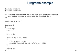 55
Programa-exemploPrograma-exemplo
#include <stdio.h>
#include <stdlib.h>
/* Programa que declara um vetor com n=10 números e coloca
na i-ésima posição o resultado do fatorial de i
*/
const int n = 10;
int main()
{
int v[n];
int i;
v[0] = 1;
for(i = 1; i < n; i++)
{
v[i] = v[i-1] * i;
printf("Fatorial de %d: %dn", i, v[i]);
}
return 0;
}
 