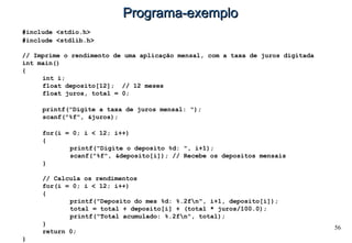 56
Programa-exemploPrograma-exemplo
#include <stdio.h>
#include <stdlib.h>
// Imprime o rendimento de uma aplicação mensal, com a taxa de juros digitada
int main()
{
int i;
float deposito[12]; // 12 meses
float juros, total = 0;
printf("Digite a taxa de juros mensal: ");
scanf("%f", &juros);
for(i = 0; i < 12; i++)
{
printf("Digite o deposito %d: ", i+1);
scanf("%f", &deposito[i]); // Recebe os depositos mensais
}
// Calcula os rendimentos
for(i = 0; i < 12; i++)
{
printf("Deposito do mes %d: %.2fn", i+1, deposito[i]);
total = total + deposito[i] + (total * juros/100.0);
printf("Total acumulado: %.2fn", total);
}
return 0;
}
 