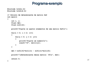 57
Programa-exemploPrograma-exemplo
#include <stdio.h>
#include <stdlib.h>
// Cálculo de determinante de matriz 2x2
int main()
{
int i, j;
float det;
float m[2][2];
printf("Digite os quatro elementos de uma matriz 2x2n");
for(i = 0; i < 2; i++)
{
for(j = 0; j < 2; j++)
{
printf("Digite um numeron");
scanf("%f", &m[i][j]);
}
}
det = m[0][0]*m[1][1] - m[0][1]*m[1][0];
printf("nDeterminante dessa matriz: %fn", det);
return 0;
}
 